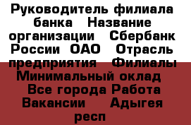 Руководитель филиала банка › Название организации ­ Сбербанк России, ОАО › Отрасль предприятия ­ Филиалы › Минимальный оклад ­ 1 - Все города Работа » Вакансии   . Адыгея респ.